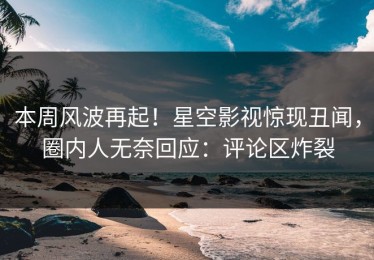 本周风波再起！星空影视惊现丑闻，圈内人无奈回应：评论区炸裂