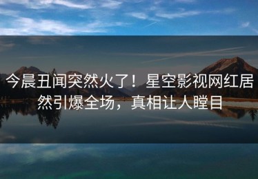 今晨丑闻突然火了！星空影视网红居然引爆全场，真相让人瞠目