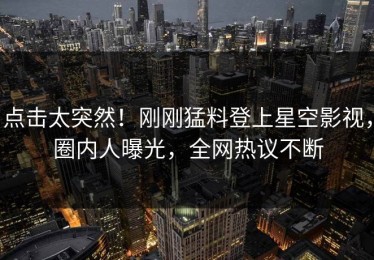 点击太突然！刚刚猛料登上星空影视，圈内人曝光，全网热议不断