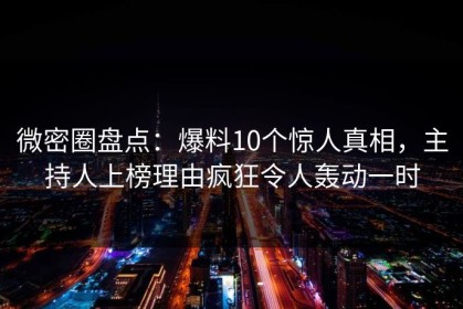 微密圈盘点：爆料10个惊人真相，主持人上榜理由疯狂令人轰动一时