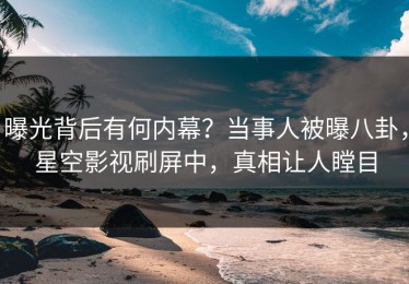 曝光背后有何内幕？当事人被曝八卦，星空影视刷屏中，真相让人瞠目