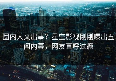 圈内人又出事？星空影视刚刚曝出丑闻内幕，网友直呼过瘾