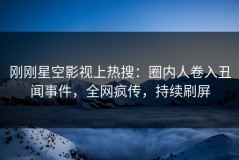 刚刚星空影视上热搜：圈内人卷入丑闻事件，全网疯传，持续刷屏