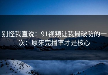 别怪我直说：91视频让我最破防的一次：原来完播率才是核心