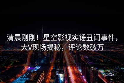 清晨刚刚！星空影视实锤丑闻事件，大V现场揭秘，评论数破万