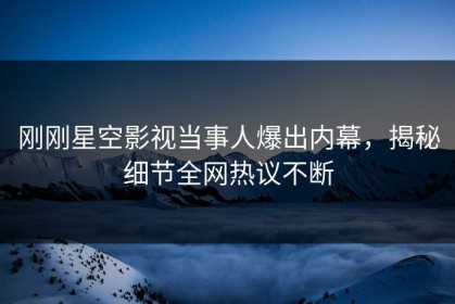 刚刚星空影视当事人爆出内幕，揭秘细节全网热议不断