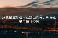 深夜星空影视网红爆出内幕，揭秘细节引爆社交圈