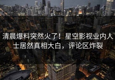 清晨爆料突然火了！星空影视业内人士居然真相大白，评论区炸裂