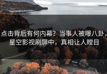 点击背后有何内幕？当事人被曝八卦，星空影视刷屏中，真相让人瞠目