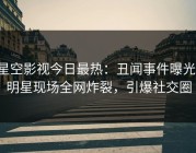 星空影视今日最热：丑闻事件曝光，明星现场全网炸裂，引爆社交圈