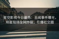 星空影视今日最热：丑闻事件曝光，明星现场全网炸裂，引爆社交圈