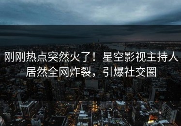 刚刚热点突然火了！星空影视主持人居然全网炸裂，引爆社交圈