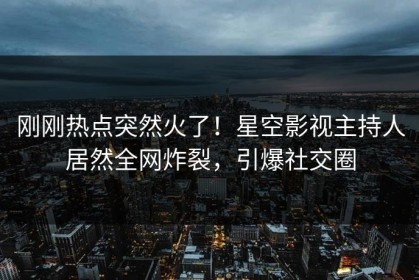 刚刚热点突然火了！星空影视主持人居然全网炸裂，引爆社交圈