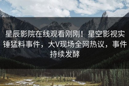 星辰影院在线观看刚刚！星空影视实锤猛料事件，大V现场全网热议，事件持续发酵