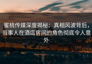 蜜桃传媒深度揭秘：真相风波背后，当事人在酒店房间的角色彻底令人意外