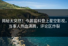 揭秘太突然！今晨猛料登上星空影视，当事人热血沸腾，评论区炸裂