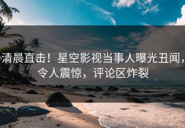 清晨直击！星空影视当事人曝光丑闻，令人震惊，评论区炸裂