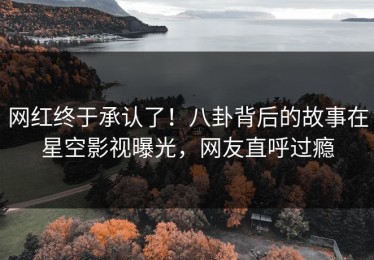网红终于承认了！八卦背后的故事在星空影视曝光，网友直呼过瘾