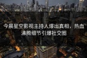 今晨星空影视主持人爆出真相，热血沸腾细节引爆社交圈