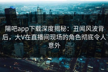 陽吧app下载深度揭秘：丑闻风波背后，大V在直播间现场的角色彻底令人意外