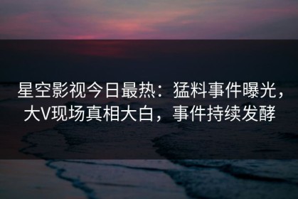 星空影视今日最热：猛料事件曝光，大V现场真相大白，事件持续发酵