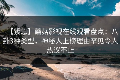 【紧急】蘑菇影视在线观看盘点：八卦3种类型，神秘人上榜理由罕见令人热议不止