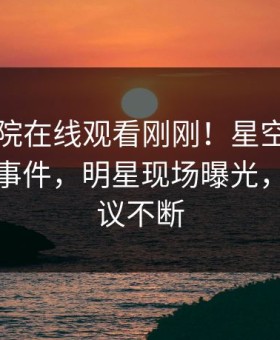 星辰影院在线观看刚刚！星空影视实锤花絮事件，明星现场曝光，全网热议不断