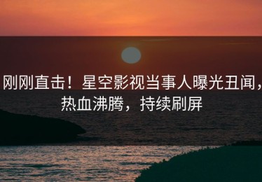 刚刚直击！星空影视当事人曝光丑闻，热血沸腾，持续刷屏