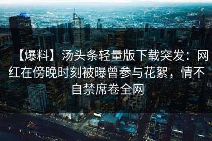 【爆料】汤头条轻量版下载突发：网红在傍晚时刻被曝曾参与花絮，情不自禁席卷全网