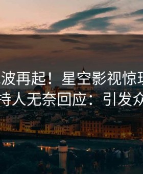 今晨风波再起！星空影视惊现猛料，主持人无奈回应：引发众怒