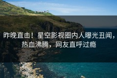 昨晚直击！星空影视圈内人曝光丑闻，热血沸腾，网友直呼过瘾