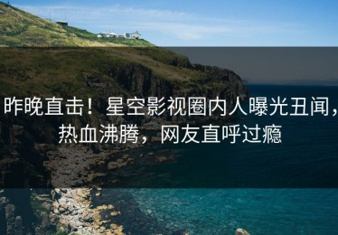 昨晚直击！星空影视圈内人曝光丑闻，热血沸腾，网友直呼过瘾