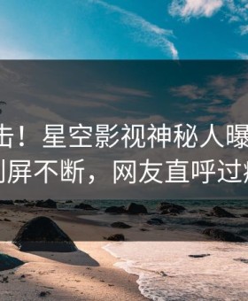 昨晚直击！星空影视神秘人曝光猛料，刷屏不断，网友直呼过瘾