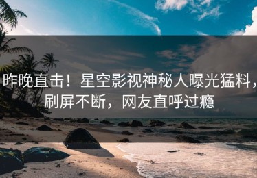 昨晚直击！星空影视神秘人曝光猛料，刷屏不断，网友直呼过瘾
