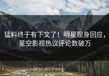猛料终于有下文了！明星现身回应，星空影视热议评论数破万