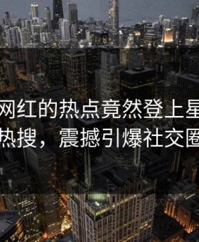 围观！网红的热点竟然登上星空影视热搜，震撼引爆社交圈