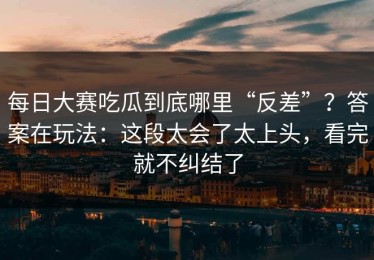 每日大赛吃瓜到底哪里“反差”？答案在玩法：这段太会了太上头，看完就不纠结了