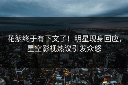 花絮终于有下文了！明星现身回应，星空影视热议引发众怒