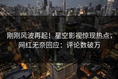 刚刚风波再起！星空影视惊现热点，网红无奈回应：评论数破万