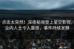 点击太突然！深夜秘闻登上星空影视，业内人士令人震惊，事件持续发酵