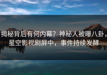 揭秘背后有何内幕？神秘人被曝八卦，星空影视刷屏中，事件持续发酵