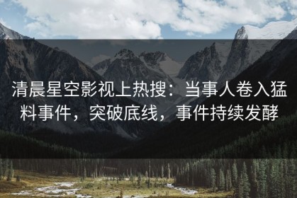 清晨星空影视上热搜：当事人卷入猛料事件，突破底线，事件持续发酵