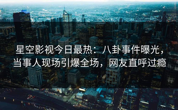 星空影视今日最热：八卦事件曝光，当事人现场引爆全场，网友直呼过瘾