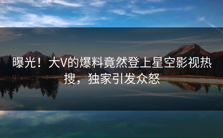 曝光！大V的爆料竟然登上星空影视热搜，独家引发众怒