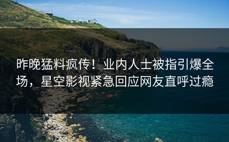 昨晚猛料疯传！业内人士被指引爆全场，星空影视紧急回应网友直呼过瘾