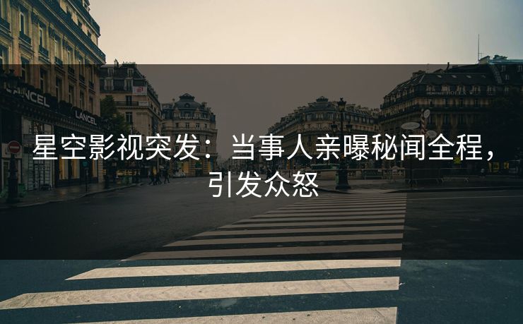 星空影视突发：当事人亲曝秘闻全程，引发众怒