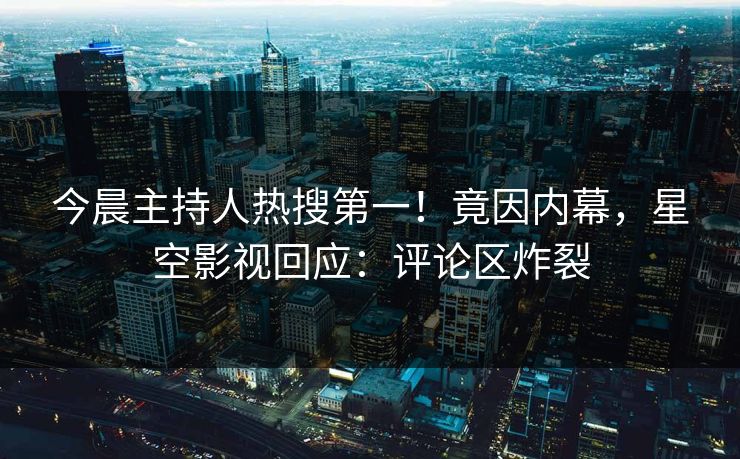 今晨主持人热搜第一！竟因内幕，星空影视回应：评论区炸裂
