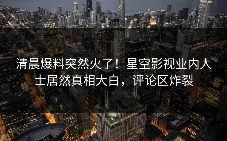 清晨爆料突然火了！星空影视业内人士居然真相大白，评论区炸裂