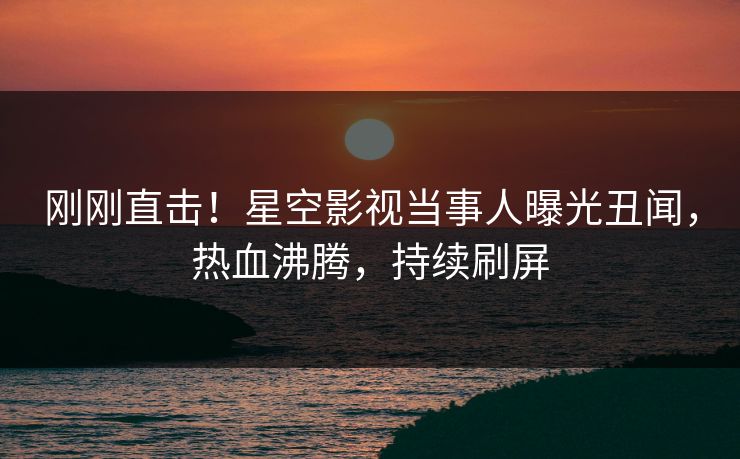 刚刚直击！星空影视当事人曝光丑闻，热血沸腾，持续刷屏