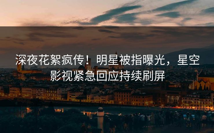 深夜花絮疯传！明星被指曝光，星空影视紧急回应持续刷屏